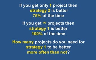 @LMaccherone @TheAgileCraft
If  you  get  only  1 project  then  
strategy  2  is  better
75%  of  the  time
If  you  get  ∞ projects  then
strategy  1  is  better
100%  of  the  time
How  many  projects  do  you  need  for  
strategy  1  to  be  better  
more  often  than  not?
 