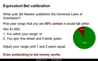 @LMaccherone @TheAgileCraft
Equivalent  Bet  calibration
What  year  did  Newton  published  the  Universal  Laws  of  
Gravitation?
Pick  year  range  that  you  are  90%  certain  it  would  fall  within.
Win  $1,000:
1. It  is  within  your  range;;  or
2. You  spin  this  wheel  and  it  lands  green  
Adjust  your  range  until  1  and  2  seem  equal.  
Even  pretending to  bet  money  works.
90%
10%
 
