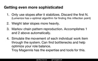 @LMaccherone @TheAgileCraft
Getting even more sophisticated
1. Only use slopes after it stabilizes. Discard the first N.
(Lumenize has v-optimal algorithm for finding this inflection point)
2. Weight later slopes more heavily.
3. Markov chain pattern reproduction. Accomplishes 1
and 2 above automatically.
4. Simulate the movement of each individual work item
through the system. Can find bottlenecks and help
optimize your role balance.
Troy Magennis has the expertise and tools for this.
 