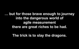 @LMaccherone @TheAgileCraft
…  but  for  those  brave  enough  to  journey  
into  the  dangerous  world  of  
agile  measurement  
there  are  great  riches  to  be  had.
The  trick  is  to  slay  the  dragons.
 