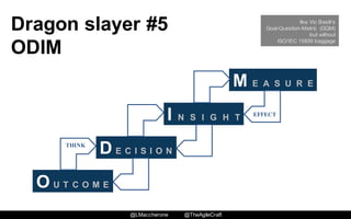 @LMaccherone @TheAgileCraft
Dragon  slayer  #5
ODIM
O U T C O M E
D E C I S I O N
I N S I G H T
M E A S U R E
THINK
EFFECT
like Vic Basili’s
Goal-Question-Metric (GQM)
but without
ISO/IEC 15939 baggage
 