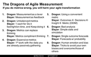 @LMaccherone @TheAgileCraft
The  Dragons  of  Agile  Measurement
If  you  do  metrics  wrong,  you  will  harm  your  agile  transformation
1. Dragon:  Measurement  as  a  lever
Slayer:  Measurement  as  feedback
2. Dragon:  Unbalanced  metrics
Slayer:  1  each  for  Do  it  
fast/right/on-­time,  and  Keep  doing  it
3. Dragon:  Metrics  can  replace  
thinking
Slayer:  Metrics  compliment  thinking
4. Dragon:  Expensive  metrics
Slayer:  1st work  with  the  data  you  
are  already  passively  gathering
5. Dragon:  Using  a  convenient  
metric
Slayer:  Outcomes  ß Decisions  ß
Insight  ß Metric  (ODIM)
6. Dragon:  Bad  analysis
Slayer:  Simple  stats  and  
simulation
7. Dragon:  Single  outcome  forecasts  
Slayer:  Forecasts  w/  probability
8. Dragon:  Human  emotion  and  bias
Slayer:  Tricks  to  avoid  your  own  
biases  and  overcome  those  of  
others
 