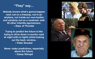 @LMaccherone @TheAgileCraft
“They” say…
Nobody knows what’s gonna happen
next: not on a freeway, not in an
airplane, not inside our own bodies
and certainly not on a racetrack with
40 other infantile egomaniacs.
– Days of Thunder
Trying to predict the future is like
trying to drive down a country road
at night with no lights while looking
out the back window.
– Peter Drucker
Never make predictions, especially
about the future.
– Casey Stengel
 
