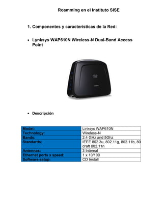 Roamming en el Instituto SISE
1. Componentes y características de la Red:
Lynksys WAP610N Wireless-N Dual-Band Access
Point
Descripción
Model: Linksys WAP610N
Technology: Wireless-N
Bands: 2.4 GHz and 5Ghz
Standards: IEEE 802.3u, 802.11g, 802.11b, 802.11a,
draft 802.11n
Antennas: 3 Internal
Ethernet ports x speed: 1 x 10/100
Software setup: CD Install
 
