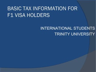 BASIC TAX INFORMATION FOR
F1 VISA HOLDERS
INTERNATIONAL STUDENTS
TRINITY UNIVERSITY
 