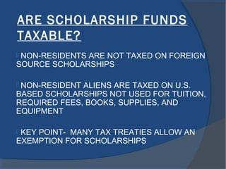 ARE SCHOLARSHIP FUNDS
TAXABLE?
 NON-RESIDENTS ARE NOT TAXED ON FOREIGN
SOURCE SCHOLARSHIPS
 NON-RESIDENT ALIENS ARE TAXED ON U.S.
BASED SCHOLARSHIPS NOT USED FOR TUITION,
REQUIRED FEES, BOOKS, SUPPLIES, AND
EQUIPMENT
 KEY POINT- MANY TAX TREATIES ALLOW AN
EXEMPTION FOR SCHOLARSHIPS
 