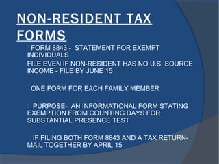 NON-RESIDENT TAX
FORMS
 FORM 8843 - STATEMENT FOR EXEMPT
INDIVIDUALS
FILE EVEN IF NON-RESIDENT HAS NO U.S. SOURCE
INCOME - FILE BY JUNE 15
ONE FORM FOR EACH FAMILY MEMBER
 PURPOSE- AN INFORMATIONAL FORM STATING
EXEMPTION FROM COUNTING DAYS FOR
SUBSTANTIAL PRESENCE TEST
IF FILING BOTH FORM 8843 AND A TAX RETURN-
MAIL TOGETHER BY APRIL 15
 