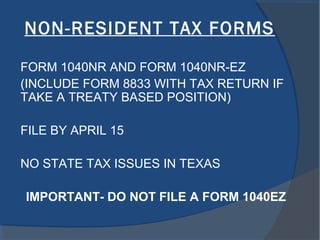 NON-RESIDENT TAX FORMS
FORM 1040NR AND FORM 1040NR-EZ
(INCLUDE FORM 8833 WITH TAX RETURN IF
TAKE A TREATY BASED POSITION)
FILE BY APRIL 15
NO STATE TAX ISSUES IN TEXAS
IMPORTANT- DO NOT FILE A FORM 1040EZ
 