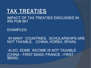 TAX TREATIES
IMPACT OF TAX TREATIES DISCUSSED IN
IRS PUB 901
EXAMPLES:
IN MANY COUNTRIES, SCHOLARSHIPS ARE
NOT TAXABLE. (CHINA, KOREA, SPAIN)
ALSO, SOME INCOME IS NOT TAXABLE
(CHINA - FIRST $5000; FRANCE - FIRST
$8000)
 