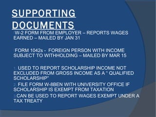 SUPPORTING
DOCUMENTS
W-2 FORM FROM EMPLOYER – REPORTS WAGES
EARNED – MAILED BY JAN 31
FORM 1042s - FOREIGN PERSON WITH INCOME
SUBJECT TO WITHHOLDING – MAILED BY MAR 15
1. USED TO REPORT SCHOLARSHIP INCOME NOT
EXCLUDED FROM GROSS INCOME AS A “ QUALIFIED
SCHOLARSHIP”
2. FILE FORM W-8BEN WITH UNIVERSITY OFFICE IF
SCHOLARSHIP IS EXEMPT FROM TAXATION
3.CAN BE USED TO REPORT WAGES EXEMPT UNDER A
TAX TREATY
 