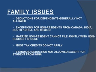 FAMILY ISSUES
- DEDUCTIONS FOR DEPENDENTS GENERALLY NOT
ALLOWED
- EXCEPTIONS FOR NON-RESIDENTS FROM CANADA, INDIA,
SOUTH KOREA, AND MEXICO
- MARRIED NON-RESIDENT CANNOT FILE JOINTLY WITH NON-
RESIDENT SPOUSE
- MOST TAX CREDITS DO NOT APPLY
- STANDARD DEDUCTION NOT ALLOWED EXCEPT FOR
STUDENT FROM INDIA
 