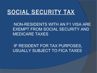 SOCIAL SECURITY TAX
NON-RESIDENTS WITH AN F1 VISA ARE
EXEMPT FROM SOCIAL SECURITY AND
MEDICARE TAXES
IF RESIDENT FOR TAX PURPOSES,
USUALLY SUBJECT TO FICA TAXES
 