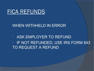 FICA REFUNDS
WHEN WITHHELD IN ERROR
 ASK EMPLOYER TO REFUND
 IF NOT REFUNDED, USE IRS FORM 843
TO REQUEST A REFUND
 