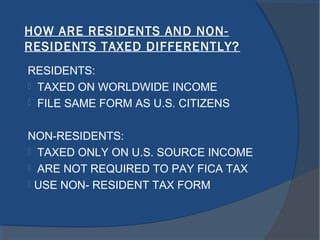 HOW ARE RESIDENTS AND NON-
RESIDENTS TAXED DIFFERENTLY?
RESIDENTS:
 TAXED ON WORLDWIDE INCOME
 FILE SAME FORM AS U.S. CITIZENS
NON-RESIDENTS:
 TAXED ONLY ON U.S. SOURCE INCOME
 ARE NOT REQUIRED TO PAY FICA TAX
 USE NON- RESIDENT TAX FORM
 