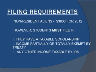 FILING REQUIREMENTS
NON-RESIDENT ALIENS - $3800 FOR 2012
HOWEVER; STUDENTS MUST FILE IF:
1. THEY HAVE A TAXABLE SCHOLARSHIP
2. INCOME PARTIALLY OR TOTALLY EXEMPT BY
TREATY
3. ANY OTHER INCOME TAXABLE BY IRS
 