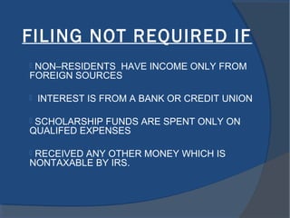 FILING NOT REQUIRED IF
 NON–RESIDENTS HAVE INCOME ONLY FROM
FOREIGN SOURCES
 INTEREST IS FROM A BANK OR CREDIT UNION
 SCHOLARSHIP FUNDS ARE SPENT ONLY ON
QUALIFED EXPENSES
 RECEIVED ANY OTHER MONEY WHICH IS
NONTAXABLE BY IRS.
 