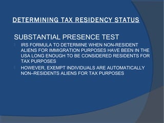 DETERMINING TAX RESIDENCY STATUS
SUBSTANTIAL PRESENCE TEST
 IRS FORMULA TO DETERMINE WHEN NON-RESIDENT
ALIENS FOR IMMIGRATION PURPOSES HAVE BEEN IN THE
USA LONG ENOUGH TO BE CONSIDERED RESIDENTS FOR
TAX PURPOSES
 HOWEVER, EXEMPT INDIVIDUALS ARE AUTOMATICALLY
NON–RESIDENTS ALIENS FOR TAX PURPOSES
 