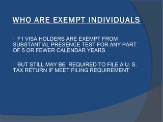 WHO ARE EXEMPT INDIVIDUALS
 F1 VISA HOLDERS ARE EXEMPT FROM
SUBSTANTIAL PRESENCE TEST FOR ANY PART
OF 5 OR FEWER CALENDAR YEARS
 BUT STILL MAY BE REQUIRED TO FILE A U. S.
TAX RETURN IF MEET FILING REQUIREMENT
 