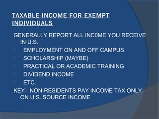 TAXABLE INCOME FOR EXEMPT
INDIVIDUALS
GENERALLY REPORT ALL INC0ME YOU RECEIVE
IN U.S.
 EMPLOYMENT ON AND OFF CAMPUS
 SCHOLARSHIP (MAYBE)
 PRACTICAL OR ACADEMIC TRAINING
 DIVIDEND INCOME
 ETC.
KEY- NON-RESIDENTS PAY INCOME TAX ONLY
ON U.S. SOURCE INCOME
 