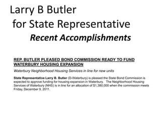 Larry B Butler
 for State Representative
           Recent Accomplishments

REP. BUTLER PLEASED BOND COMMISSION READY TO FUND
WATERBURY HOUSING EXPANSION
Waterbury Neighborhood Housing Services in line for new units
State Representative Larry B. Butler (D-Waterbury) is pleased the State Bond Commission is
expected to approve funding for housing expansion in Waterbury. The Neighborhood Housing
Services of Waterbury (NHS) is in line for an allocation of $1,380,000 when the commission meets
Friday, December 9, 2011.
 
