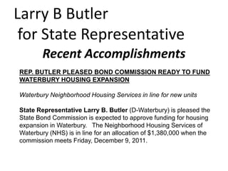 Larry B Butler
 for State Representative
        Recent Accomplishments
REP. BUTLER PLEASED BOND COMMISSION READY TO FUND
WATERBURY HOUSING EXPANSION

Waterbury Neighborhood Housing Services in line for new units

State Representative Larry B. Butler (D-Waterbury) is pleased the
State Bond Commission is expected to approve funding for housing
expansion in Waterbury. The Neighborhood Housing Services of
Waterbury (NHS) is in line for an allocation of $1,380,000 when the
commission meets Friday, December 9, 2011.
 