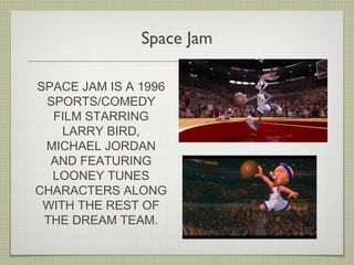 Space Jam
SPACE JAM IS A 1996
SPORTS/COMEDY
FILM STARRING
LARRY BIRD,
MICHAEL JORDAN
AND FEATURING
LOONEY TUNES
CHARACTERS ALONG
WITH THE REST OF
THE DREAM TEAM.
 