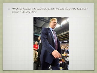 “It doesn’t matter who scores the points, it’s who can get the ball to the
scorer.” - LArry Bird
 