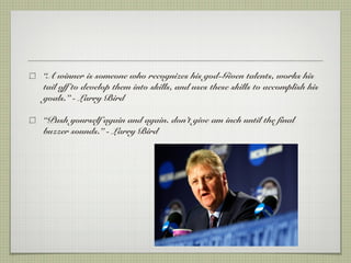 “A winner is someone who recognizes his god-Given talents, works his
tail off to develop them into skills, and uses these skills to accomplish his
goals.” - Larry Bird
“Push yourself again and again. don’t give am inch until the final
buzzer sounds.” - Larry Bird
 