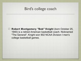 Bird’s college coach
Robert Montgomery "Bob" Knight (born October 25,
1940) is a retired American basketball coach. Nicknamed
"The General", Knight won 902 NCAA Division I men's
college basketball games.
 