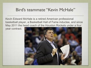 Bird’s teammate “Kevin McHale”
Kevin Edward McHale is a retired American professional
basketball player, a Basketball Hall of Fame inductee, and since
May 2011 the head coach of the Houston Rockets under a four
year contract.
 