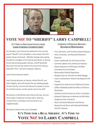 IT’S TIME FOR A REAL SHERIFF. IT’S TIME TO
VOTE NO! TO LARRY CAMPBELL
VOTE NO! TO “SHERIFF” LARRY CAMPBELL!
f Malfeasance
• Racist Behavior and Policies
• History of Violent Behavior
• Unethical and Unlawful
•
• Chronic Alcoholic
• Drunk Driver
•
• Supports False Arrests of Minorities
• Allows Criminal Activity by Deputies
• Spends Outrageous Budget
• Backroom And Deals
• Worked For Over 2 Retirements
• Racist, Biased, Discrimatory Good
Ol’ Boy System In Department
• Robbing Tax Payers Of Effective
Law Enforcement
• 8t h
Most Dangerous American City
• Citizens Wrongfully Harassed
With Criminals Ignored
• The Worst Choice As Our Sheriff
IT’S TIME TO FREE LEON COUNTY FROM
LARRY CAMPBELL’S CORRUPT GRIP!
For decades, Leon County has withered in the corrupt
grip of “Sheriff” Larry Campbell, a man whose thirst for
power knows no bounds. Whether buying votes, giving
the gift of a handgun to his favorite prostitute, or driving
drunk and wrecking public vehicles, Sheriff Good Ole
Boy never lets the law stand in the way of his having a
Good Ole Time—and all at taxpayer expense.
Leon County deserves better.
Leon County deserves an honest, ethical Sheriff: one
with integrity, who will protect the law-abiding people
of Leon County, not one who abuses his power to assist
his criminal cronies, on the streets and on his staff.
We deserve a Sheriff who will enforce the law, not one
who breaks it whenever he feels like it, destroys
innocent lives, and helps crime to thrive in our
neighborhoods.
We deserve better than Larry Campbell.
CAMPBELL’S PERSONAL HISTORY:
DECADES OF MALFEASANCE
 Fires, Demotes, and Punishes Honest Deputies
 Hires, Promotes, and Rewards Dishonest
Deputies
 Covers Up Murder for His Personal Gain
 Commits Sadistic Acts of Physical Violence
 Allows Deputies to Sell Drugs and Other
Contraband to Jail Inmates
 Blackmailed Political Opposition
 Bought Votes for Himself and Willie Meggs
 Covers Up Domestic Violence by Deputies and
Friends
 Supports the False Arrest of Minority Citizens
 Suffers Debilitating Mental Effects of Chronic
Alcoholism
 Unethical and Criminal Use of Our Tax Dollars
 Allowed Tallahassee to Become the 8th Most
Dangerous City in America
 Racist and Sexist Behavior and Policies
 Repeat Drunk Driver who Wrecked Multiple
Sheriff’s Vehicles
Paid political advertisement paid for by TallahasseeO.com, independently of any candidate or committee.
 