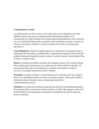 Comunicación no verbal
La comunicación no verbal se refiere a los medios que no son el lenguaje en su forma
hablada o escrita, pero que sirve igualmente para intercambiar mensajes. En la
comunicación no verbal se pueden incluir desde aspectos paralingüísticos como el tono de
voz o la velocidad del habla, hasta los aspectos como el vestuario o el gesto, e incluso, los
silencios y las pausas. También se incluye la distancia física entre los interactuantes
(proxémica).
La paralingüística: Estudio de aquellos aspectos no verbales de la comunicación que se
utilizan para dar más énfasis o complementar el significado del lenguaje verbal; entre ellos
podemos mencionar la posición en que se coloca el cuerpo, los gestos, la proximidad física,
la ropa y el contacto ocular
Kinesia: La kinésica es también conocida como lenguaje corporal. Este concepto alberga
todos aquellos gestos que hacemos y no expresamos de forma verbal. Por ejemplo, una
persona puede decir que no está enfada pero sus gestos, movimientos e incluso el
tono de su voz pueden demostrarnos todo lo contrario.
Proxémica: se refiere al empleo y a la percepción que el ser humano hace de su espacio
físico, de su intimidad personal y de cómo y con quién lo utiliza. Hall es quien acuñó el
término proxémica, llevando a cabo un estudio para transcribir el
comportamiento proxémico.
Simbólica: Las expresiones simbólicas proporcionan una forma extremadamente general
de representar datos en una forma uniforme similar a un árbol. Ellas agregan un alto nivel
de flexibilidad en la programación, permitiendo la manipulación de tanto la estructura
como el contenido.
 