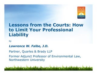 Lessons from the Courts: How 
to Limit Your Professional 
Liability 
by 
Lawrence W. Falbe, J.D. 
Partner, Quarles & Brady LLP 
Former Adjunct Professor of Environmental Law, 
Northwestern University 
 
