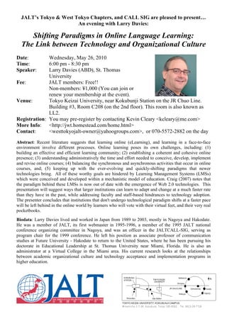 JALT’s Tokyo & West Tokyo Chapters, and CALL SIG are pleased to present…
                       An evening with Larry Davies:

     Shifting Paradigms in Online Language Learning:
  The Link between Technology and Organizational Culture
Date:         Wednesday, May 26, 2010
Time:         6:00 pm - 8:30 pm
Speaker:      Larry Davies (ABD), St. Thomas
              University
Fee:          JALT members: Free!!
              Non-members: ¥1,000 (You can join or
              renew your membership at the event).
Venue:        Tokyo Keizai University, near Kokubunji Station on the JR Chuo Line.
              Building #3, Room C208 (on the 2nd floor). This room is also known as
              LL2.
Registration: You may pre-register by contacting Kevin Cleary <kcleary@me.com>
More Info: <http://jwt.homestead.com/home.html>
Contact:      <westtokyojalt-owner@yahoogroups.com>, or 070-5572-2882 on the day

Abstract: Recent literature suggests that learning online (eLearning), and learning in a face-to-face
environment involve different processes. Online learning poses its own challenges, including: (1)
building an effective and efficient learning community; (2) establishing a coherent and cohesive online
presence; (3) understanding administratively the time and effort needed to conceive, develop, implement
and revise online courses; (4) balancing the synchronous and asynchronous activities that occur in online
courses, and; (5) keeping up with the ever-evolving and quickly-shifting paradigms that newer
technologies bring. All of these worthy goals are hindered by Learning Management Systems (LMSs)
which were conceived and developed within a mechanistic model of education. Craig (2007) notes that
the paradigm behind these LMSs is now out of date with the emergence of Web 2.0 technologies. This
presentation will suggest ways that larger institutions can learn to adapt and change at a much faster rate
than they have in the past, while addressing faculty and staff-based hindrances to technology adoption.
The presenter concludes that institutions that don't undergo technological paradigm shifts at a faster pace
will be left behind in the online world by learners who will vote with their virtual feet, and their very real
pocketbooks.
Biodata: Larry Davies lived and worked in Japan from 1989 to 2003, mostly in Nagoya and Hakodate.
He was a member of JALT, its first webmaster in 1995-1996, a member of the 1995 JALT national
conference organizing committee in Nagoya, and was an officer in the JALTCALL-SIG, serving as
program chair for the 1999 conference. He left his position as associate professor of communication
studies at Future University - Hakodate to return to the United States, where he has been pursuing his
doctorate in Educational Leadership at St. Thomas University near Miami, Florida. He is also an
administrator at a Virtual College in the Miami area. His current research looks at the relationships
between academic organizational culture and technology acceptance and implementation programs in
higher education.
 