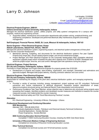 Larry D. Johnson
                                                                                            Los Angeles, CA 90056
                                                                                                Cell: 310.213.0183
                                                                         E-mail: LarryDJohnsonSr@gmail.com
                                                          Linkedin: www.Linkedin.com/in/LarryDJohnsonSr

Electrical Projects Engineer, 2000-01
Indiana University & Purdue University, Indianapolis, Indiana
Managed the electrical distribution system, utilities projects, and utility systems’ emergencies for a campus with
hospitals, medical and engineering schools.
        Supported utilities, maintenance and construction departments with problem solving, analytical thinking, and
        engineering competence. Developed and performed electrical utility maintenance programs and energy
        management.
Self Employed, Financial Planner, NASD, St. Louis, Missouri & Indianapolis, Indiana, 1997-03
Senior Engineer + Plant Electrical Engineer, Power
Abbott Laboratories, Abbott Park, Illinois, 1993-97
Managed the electrical distribution system, engineering projects, and electrical system emergencies at three plant
sites and the Corporate Headquarters.
        Maintained planning, budgeting, and documents for the electrical distribution system’s five year Capital
        Projects long range plan, annual capital projects budget, and annual maintenance budget.
        Project Manager and Plant Electrical Engineer for the Corporate Headquarters Main Substation electrical
        equipment upgrade project which increased the plant site’s capacity from 33 MVA to 50 MVA. Developed and
        wrote the project scope, time line, and cost control. Managed plant site operations during the project.
Electrical Engineer, Project Services
Eli Lilly and Company, Indianapolis, Indiana, 1992-93
Promoted to Project Manager and Project Electrical Engineer for projects greater than $100,000.
       Development of projects and scopes, team-building, organization, and oversight. Generated cost estimations and
       approved budgets. Managed total project delivery, including contractor selection and cost control.
Electrical Engineer, Plant Electrical Engineer
Eli Lilly and Company, Indianapolis, Indiana, 1989-92
Responsible for maintaining the integrity of the plant site’s electrical distribution system, and managing engineering
projects.
        Provided a variety of services including: energy management, project engineer and EE consultant. Performed
        preventive and routine maintenance of electrical equipment, hazardous location classification of areas,
        telecommunications structured wiring; and National Electric Code interpretation and enforcement.
        Performance Excellence Task Team Member, whose objective was to determine why structured wiring projects were
        exceeding their budgets. Identified problems and developed counter measures and methods to measure the counter
        measures success, and implemented the counter measures.
        Facilitated electrical safety and FDA “Good Manufacturing Practices” courses.
Education
       B.S. Electrical Engineering - University of Illinois, Champaign - Urbana
Professional Development and Continuing Education
       IEEE Membership
       Attended 1991, 1993-96 IEEE-PCIC
              Industry Applications Society - Petroleum and Chemical Industry Technical Conference
              Industrial Applications - Society Member
              Power Engineering - Society Member
       IEEE Continuing Education Seminar/Tutorials
             Completed 11 IEEE Continuing Education Courses, including the IEEE Color Book Series
       University of Wisconsin-Madison College of Engineering Seminars
              Completed six University of Wisconsin Continuing Education courses
       Other Technical Seminars
              Completed nine technical courses and 18 formal business courses
 