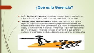 ¿Qué es la Gerencia?
 Según Henri Fayol la gerencia consiste en conducir la empresa hacia un
objeto tratando de sacar partido a todos los recursos que dispone.
 Concepto Propio sobre la Gerencia. Es la manera o forma en la que se
dirige una organización para sacar el mayor provecho de está en tres
aspectos por la cuales están conformadas que son los recursos materiales,
físicos y el humano de tal manera de forma fluida se puedan alcanzar los
objetivos propuestos y lograrse con gran efectividad lo que generara
resultados provechosos y produciéndose el ganar, ganar de ambas partes
 