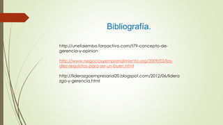 Bibliografía.
http://unefaiembo.foroactivo.com/t79-concepto-de-
gerencia-y-opinion
http://www.negociosyemprendimiento.org/2009/02/los-
diez-requisitos-para-ser-un-buen.html
http://liderazgoempresarial20.blogspot.com/2012/06/lidera
zgo-y-gerencia.html
 
