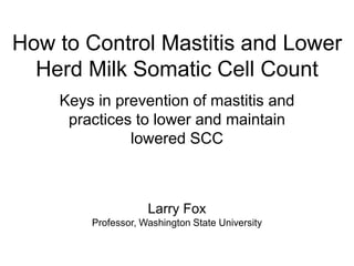 How to Control Mastitis and Lower
Herd Milk Somatic Cell Count
Keys in prevention of mastitis and
practices to lower and maintain
lowered SCC
Larry Fox
Professor, Washington State University
 