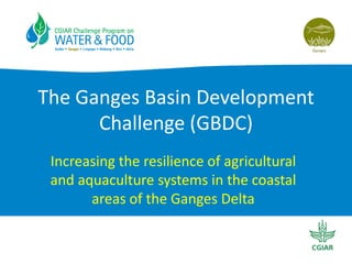 The Ganges Basin Development
Challenge (GBDC)
Increasing the resilience of agricultural
and aquaculture systems in the coastal
areas of the Ganges Delta
 