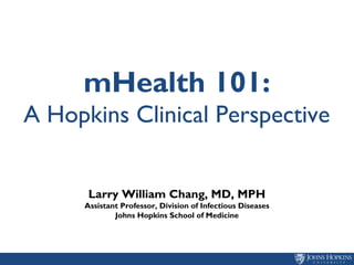 mHealth 101:
A Hopkins Clinical Perspective
Larry William Chang, MD, MPH
Assistant Professor, Division of Infectious Diseases
Johns Hopkins School of Medicine
 