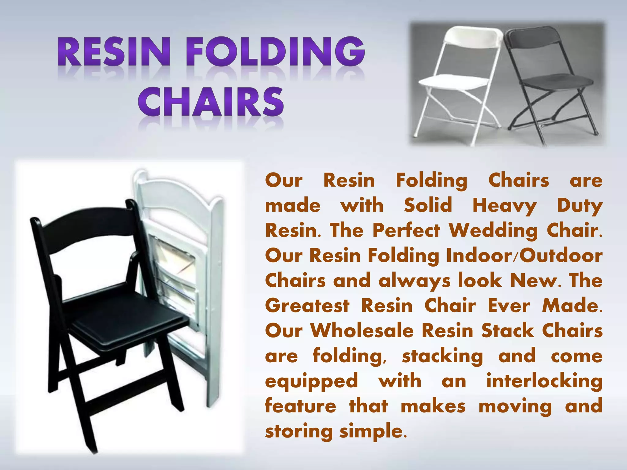 Our Resin Folding Chairs are
made with Solid Heavy Duty
Resin. The Perfect Wedding Chair.
Our Resin Folding Indoor/Outdoor
Chairs and always look New. The
Greatest Resin Chair Ever Made.
Our Wholesale Resin Stack Chairs
are folding, stacking and come
equipped with an interlocking
feature that makes moving and
storing simple.
 