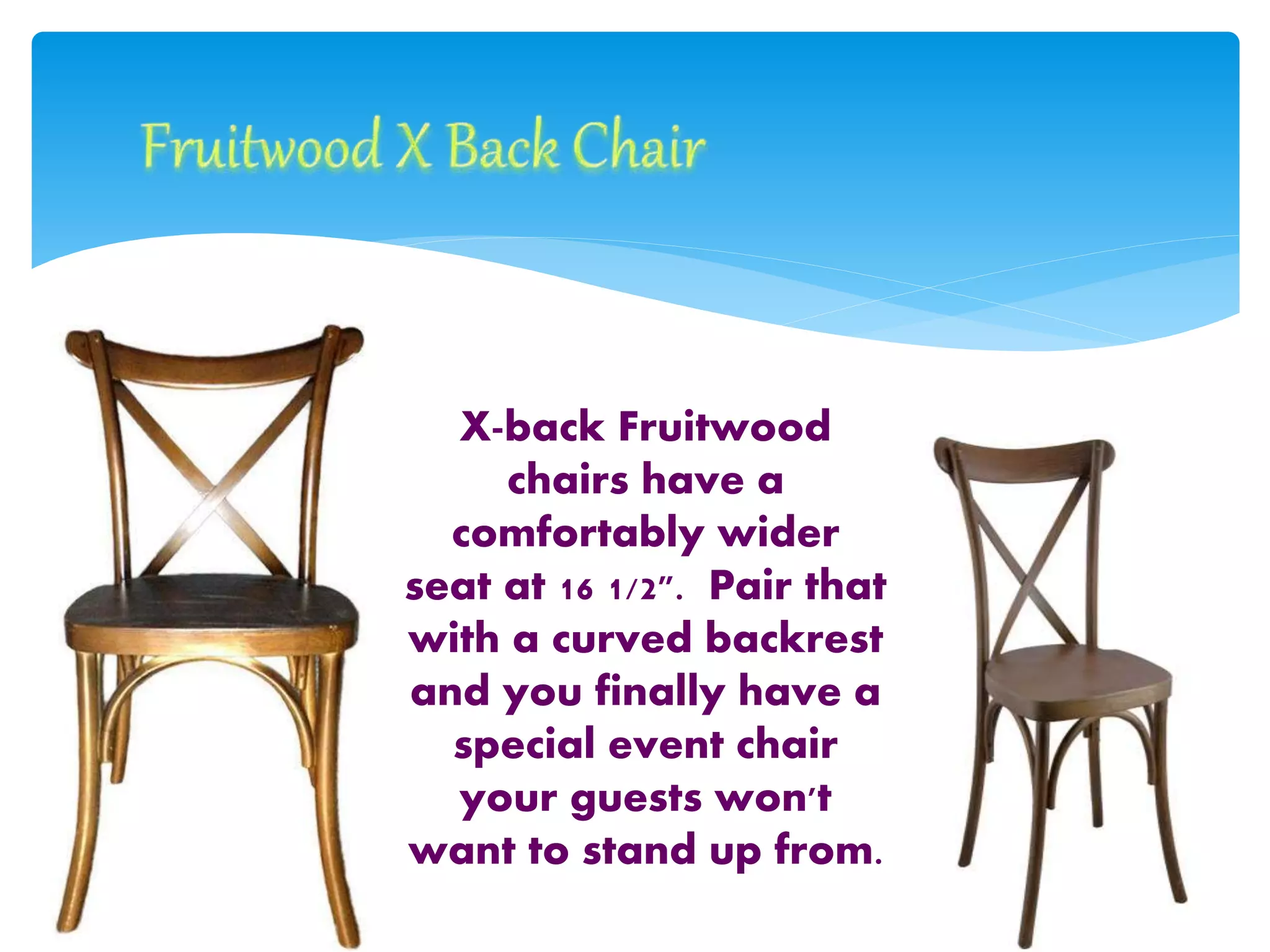 X-back Fruitwood
chairs have a
comfortably wider
seat at 16 1/2". Pair that
with a curved backrest
and you finally have a
special event chair
your guests won't
want to stand up from.
 