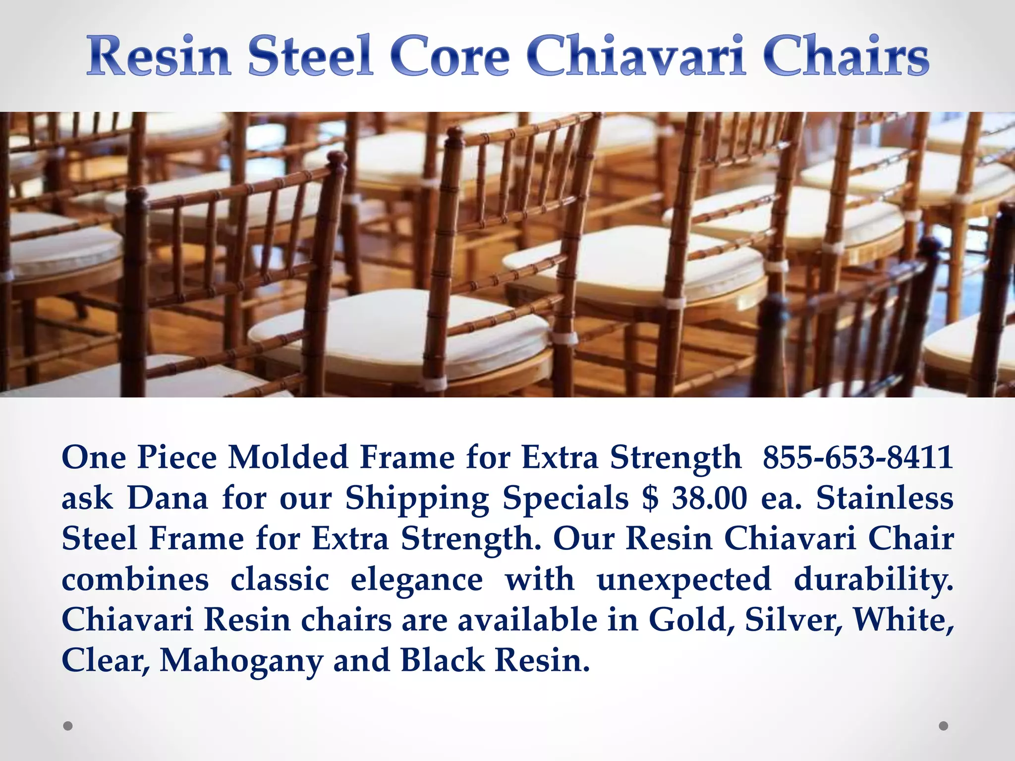 One Piece Molded Frame for Extra Strength 855-653-8411
ask Dana for our Shipping Specials $ 38.00 ea. Stainless
Steel Frame for Extra Strength. Our Resin Chiavari Chair
combines classic elegance with unexpected durability.
Chiavari Resin chairs are available in Gold, Silver, White,
Clear, Mahogany and Black Resin.
 