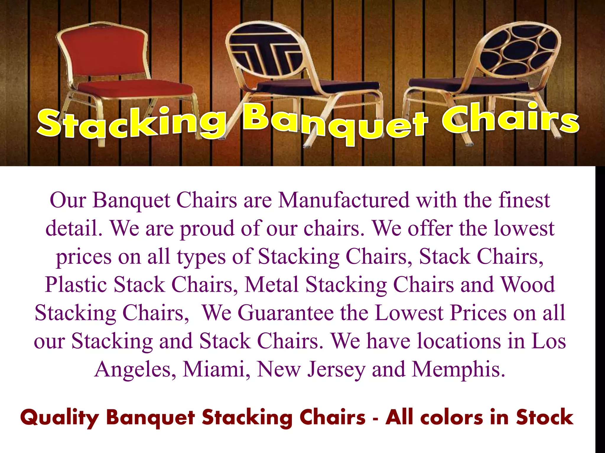 Our Banquet Chairs are Manufactured with the finest
detail. We are proud of our chairs. We offer the lowest
prices on all types of Stacking Chairs, Stack Chairs,
Plastic Stack Chairs, Metal Stacking Chairs and Wood
Stacking Chairs, We Guarantee the Lowest Prices on all
our Stacking and Stack Chairs. We have locations in Los
Angeles, Miami, New Jersey and Memphis.
Quality Banquet Stacking Chairs - All colors in Stock
 