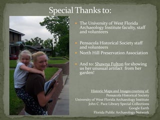 Special Thanks to:
        The University of West Florida
         Archaeology Institute faculty, staff
         and volunteers

        Pensacola Historical Society staff
         and volunteers
        North Hill Preservation Association

        And to: Shawna Fulton for showing
         us her unusual artifact from her
         garden!



                 Historic Maps and Images courtesy of:
                           Pensacola Historical Society
       University of West Florida Archaeology Institute
               John C. Pace Library Special Collections
                                          Google Earth
                   Florida Public Archaeology Network
 