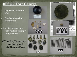 Image taken from: Pensacola News Journal May 3, 1981



     8ES46: Fort George
1.   Dry Moat / Palisade
     Wall

2.   Powder Magazine
     Warehouse


3. Ind. Brick Structure
     with vaulted ceiling /
     compartments


 18th and 19th century
       military and
     civilian artifacts


                              Artifact Images courtesy of: The Florida Public Archaeology Network
 