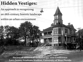 Hidden Vestiges:
An approach to recognizing
an 18th-century historic landscape
within an urban environment




         Society of Historical Archaeology, 2010 Conference
      Larry James, Graduate Student, University of West Florida
 
