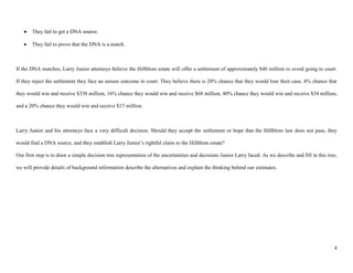 They fail to get a DNA source.

       They fail to prove that the DNA is a match.



If the DNA matches, Larry Junior attorneys believe the Hillblom estate will offer a settlement of approximately $40 million to avoid going to court.

If they reject the settlement they face an unsure outcome in court. They believe there is 20% chance that they would lose their case, 4% chance that

they would win and receive $338 million, 16% chance they would win and receive $68 million, 40% chance they would win and receive $34 million,

and a 20% chance they would win and receive $17 million.



Larry Junior and his attorneys face a very difficult decision. Should they accept the settlement or hope that the Hillblom law does not pass, they

would find a DNA source, and they establish Larry Junior’s rightful claim to the Hillblom estate?

Our first step is to draw a simple decision tree representation of the uncertainties and decisions Junior Larry faced. As we describe and fill in this tree,

we will provide details of background information describe the alternatives and explain the thinking behind our estimates.




                                                                                                                                                          4
 