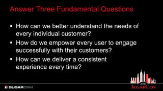 Answer Three Fundamental Questions
 How can we better understand the needs of
every individual customer?
 How do we empower every user to engage
successfully with their customers?
 How can we deliver a consistent
experience every time?
 