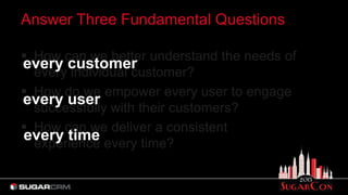 Answer Three Fundamental Questions
 How can we better understand the needs of
every individual customer?
 How do we empower every user to engage
successfully with their customers?
 How can we deliver a consistent
experience every time?
every customer
every user
every time
 